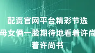 配资官网平台精彩节选：母女俩一脸期待地看着许尚书