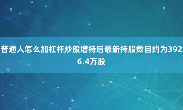 普通人怎么加杠杆炒股增持后最新持股数目约为3926.4万股