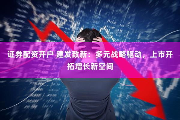 证券配资开户 建发致新：多元战略驱动，上市开拓增长新空间