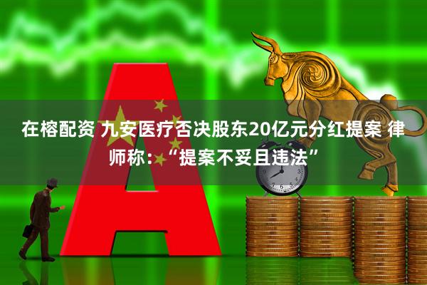 在榕配资 九安医疗否决股东20亿元分红提案 律师称:“提案不妥且违法”