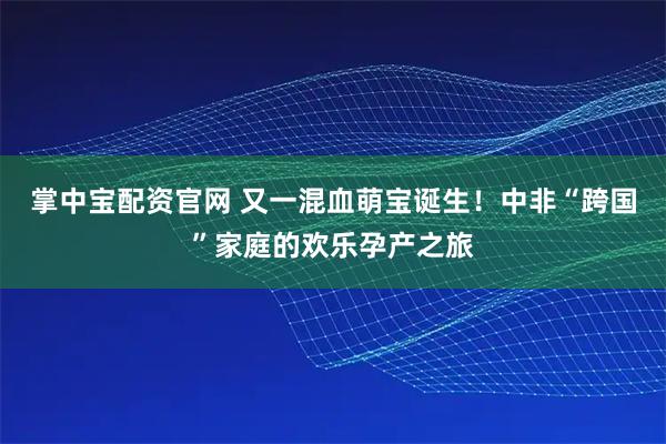 掌中宝配资官网 又一混血萌宝诞生！中非“跨国”家庭的欢乐孕产之旅