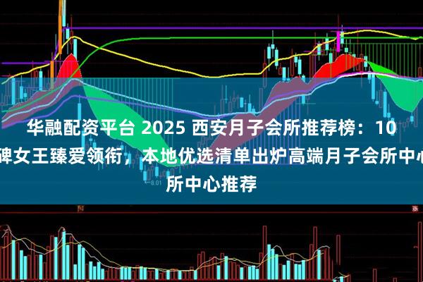 华融配资平台 2025 西安月子会所推荐榜：10 年口碑女王臻爱领衔，本地优选清单出炉高端月子会所中心推荐