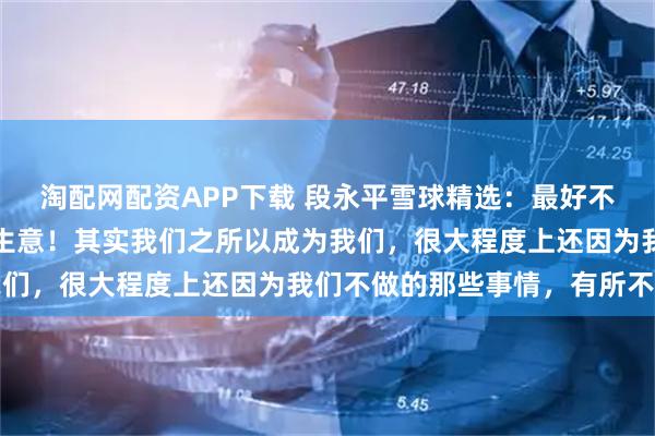 淘配网配资APP下载 段永平雪球精选：最好不要想市值，集中精力看生意！其实我们之所以成为我们，很大程度上还因为我们不做的那些事情，有所不为
