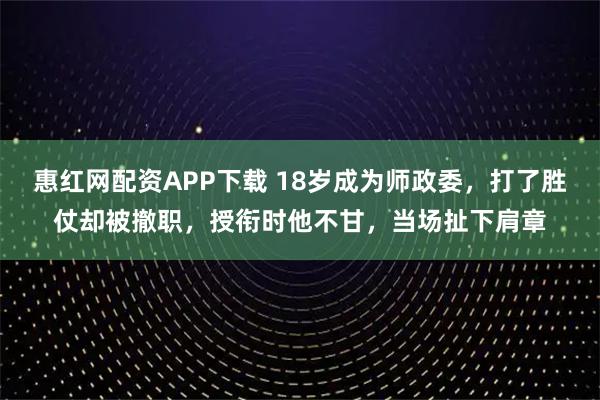 惠红网配资APP下载 18岁成为师政委，打了胜仗却被撤职，授衔时他不甘，当场扯下肩章