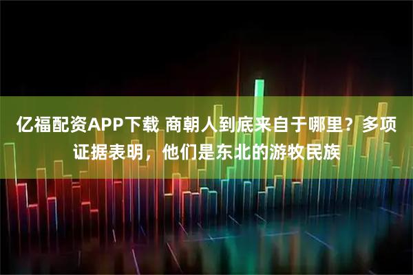 亿福配资APP下载 商朝人到底来自于哪里？多项证据表明，他们是东北的游牧民族