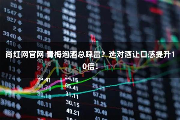 尚红网官网 青梅泡酒总踩雷?选对酒让口感提升10倍!