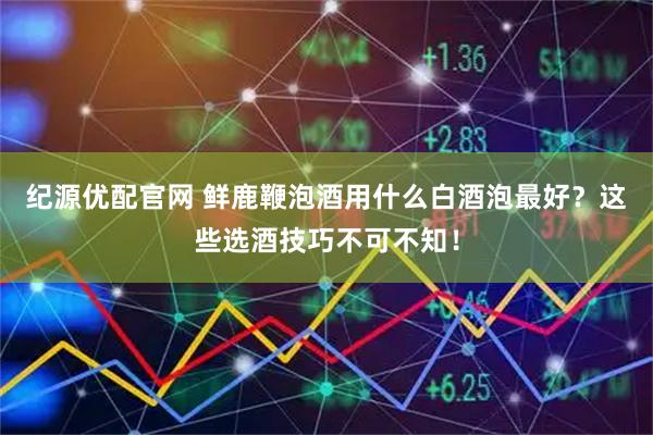 纪源优配官网 鲜鹿鞭泡酒用什么白酒泡最好？这些选酒技巧不可不知！