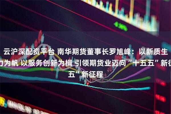 云沪深配资平台 南华期货董事长罗旭峰：以新质生产力为帆 以服务创新为楫 引领期货业迈向“十五五”新征程