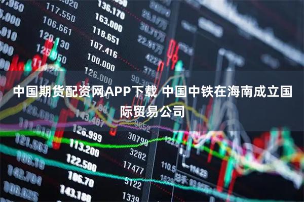 中国期货配资网APP下载 中国中铁在海南成立国际贸易公司