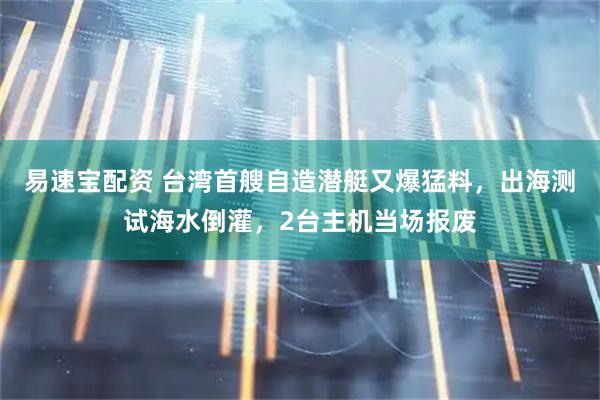 易速宝配资 台湾首艘自造潜艇又爆猛料，出海测试海水倒灌，2台主机当场报废