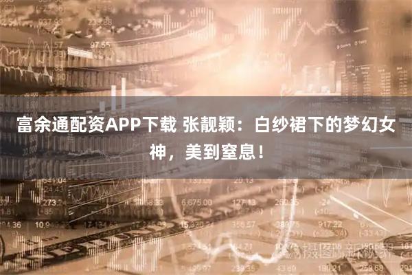 富余通配资APP下载 张靓颖：白纱裙下的梦幻女神，美到窒息！