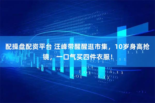 配操盘配资平台 汪峰带醒醒逛市集，10岁身高抢镜，一口气买四件衣服！