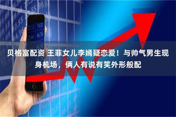 贝格富配资 王菲女儿李嫣疑恋爱！与帅气男生现身机场，俩人有说有笑外形般配
