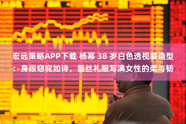 宏远策略APP下载 杨幂 38 岁白色透视装造型：身段窈窕如诗，蕾丝礼服写满女性的柔与韧