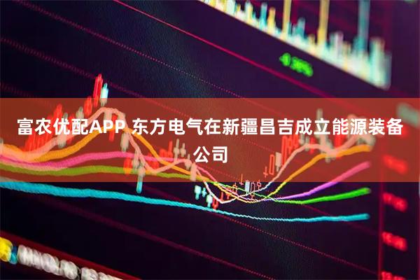富农优配APP 东方电气在新疆昌吉成立能源装备公司