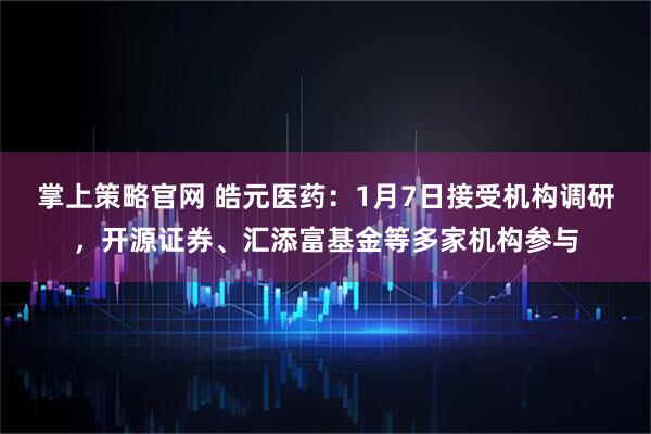 掌上策略官网 皓元医药：1月7日接受机构调研，开源证券、汇添富基金等多家机构参与
