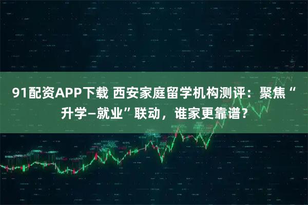 91配资APP下载 西安家庭留学机构测评：聚焦“升学—就业”联动，谁家更靠谱？