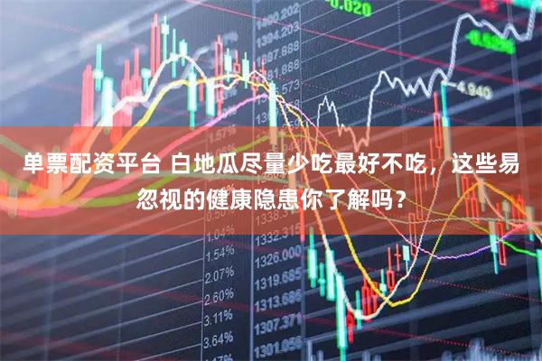 单票配资平台 白地瓜尽量少吃最好不吃，这些易忽视的健康隐患你了解吗？