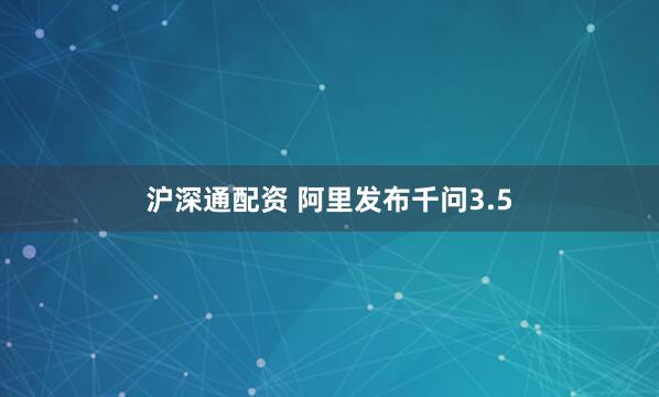 沪深通配资 阿里发布千问3.5