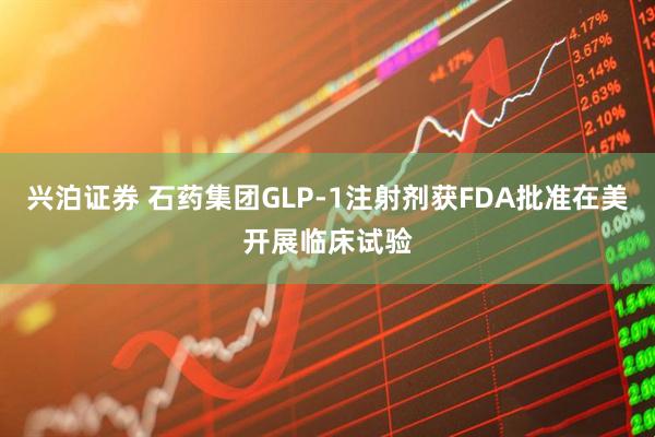 兴泊证券 石药集团GLP-1注射剂获FDA批准在美开展临床试验