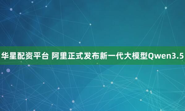 华星配资平台 阿里正式发布新一代大模型Qwen3.5