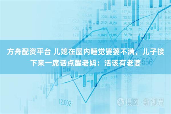 方舟配资平台 儿媳在屋内睡觉婆婆不满，儿子接下来一席话点醒老妈：活该有老婆