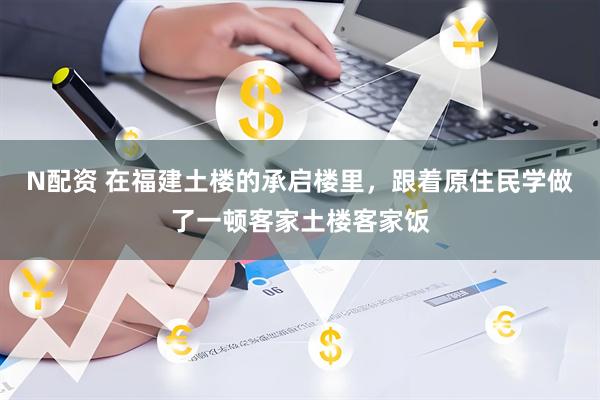 N配资 在福建土楼的承启楼里,跟着原住民学做了一顿客家土楼客家饭