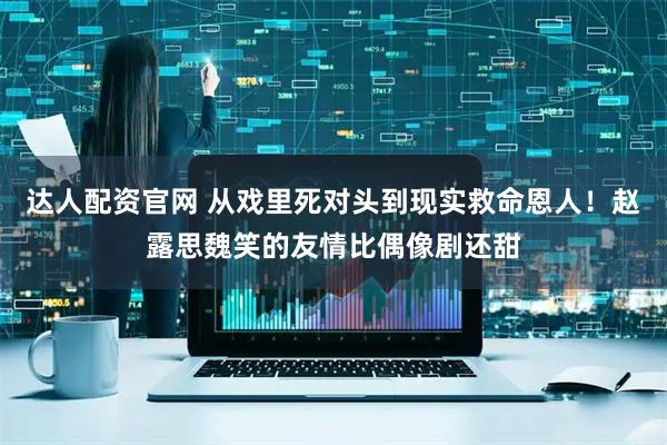 达人配资官网 从戏里死对头到现实救命恩人！赵露思魏笑的友情比偶像剧还甜