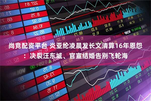 尚竞配资平台 炎亚纶凌晨发长文清算16年恩怨：决裂汪东城、官宣结婚告别飞轮海