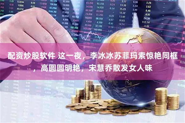 配资炒股软件 这一夜，李冰冰苏菲玛索惊艳同框，高圆圆明艳，宋慧乔散发女人味