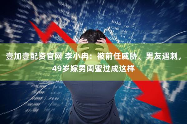 壹加壹配资官网 李小冉：被前任威胁、男友遇刺，49岁嫁男闺蜜过成这样