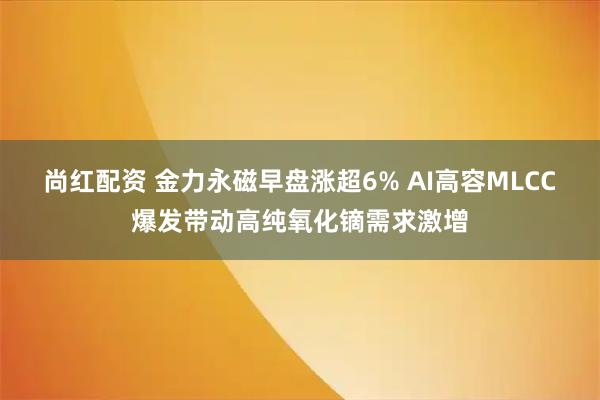 尚红配资 金力永磁早盘涨超6% AI高容MLCC爆发带动高纯氧化镝需求激增
