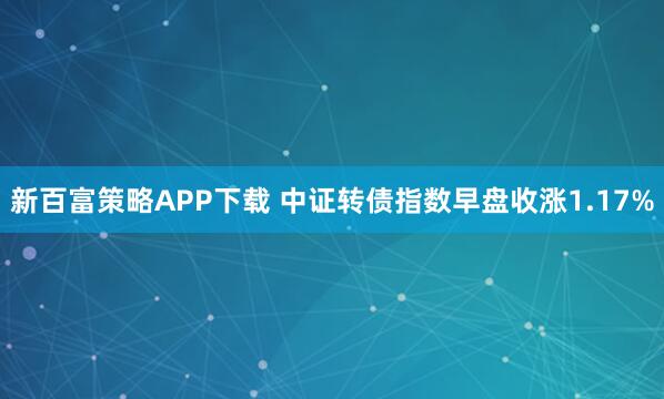 新百富策略APP下载 中证转债指数早盘收涨1.17%