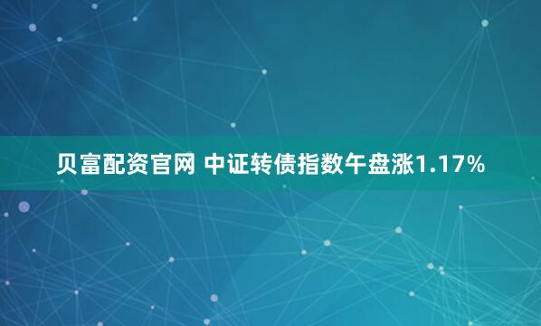 贝富配资官网 中证转债指数午盘涨1.17%